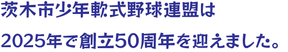 茨木市少年軟式野球連盟は2025年で創立50周年を迎えました。